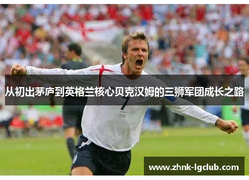 从初出茅庐到英格兰核心贝克汉姆的三狮军团成长之路 从初出茅庐到英格兰核心贝克汉姆的三狮军团成长之路