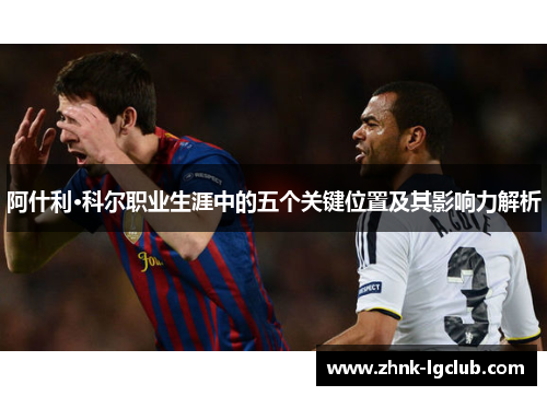 阿什利·科尔职业生涯中的五个关键位置及其影响力解析 阿什利·科尔职业生涯中的五个关键位置及其影响力解析