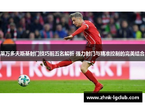 莱万多夫斯基射门技巧前五名解析 强力射门与精准控制的完美结合