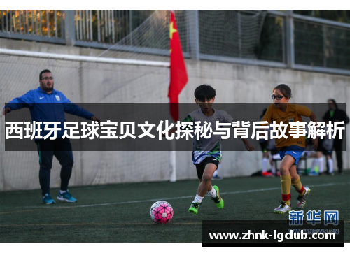 西班牙足球宝贝文化探秘与背后故事解析 西班牙足球宝贝文化探秘与背后故事解析