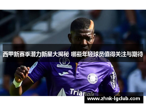 西甲新赛季潜力新星大揭秘 哪些年轻球员值得关注与期待 西甲新赛季潜力新星大揭秘 哪些年轻球员值得关注与期待