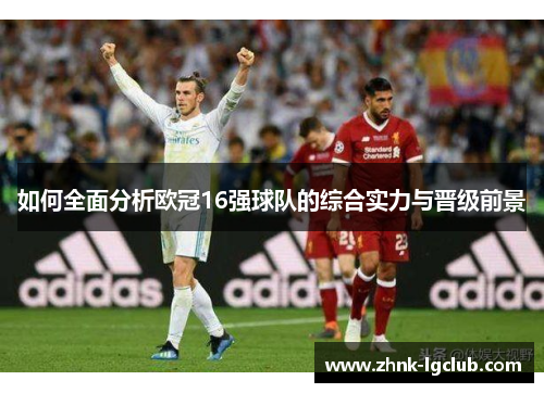 如何全面分析欧冠16强球队的综合实力与晋级前景