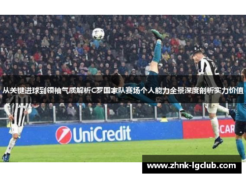 从关键进球到领袖气质解析C罗国家队赛场个人能力全景深度剖析实力价值