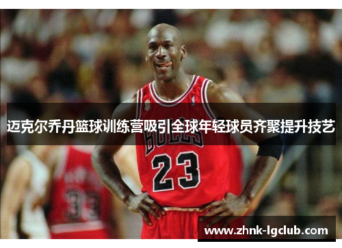 迈克尔乔丹篮球训练营吸引全球年轻球员齐聚提升技艺 迈克尔乔丹篮球训练营吸引全球年轻球员齐聚提升技艺