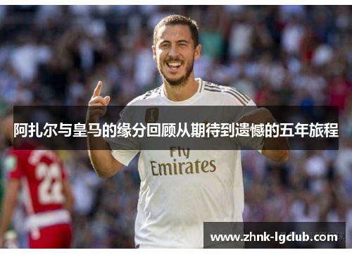 阿扎尔与皇马的缘分回顾从期待到遗憾的五年旅程 阿扎尔与皇马的缘分回顾从期待到遗憾的五年旅程